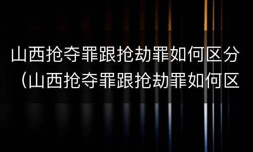 山西抢夺罪跟抢劫罪如何区分（山西抢夺罪跟抢劫罪如何区分判刑）