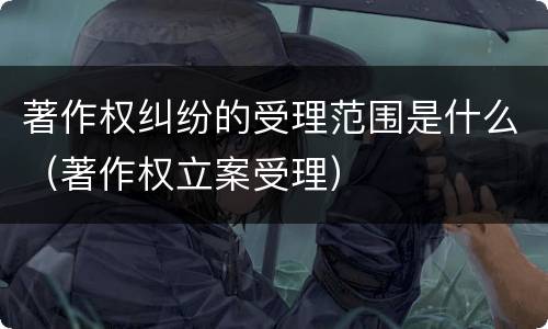 著作权纠纷的受理范围是什么（著作权立案受理）