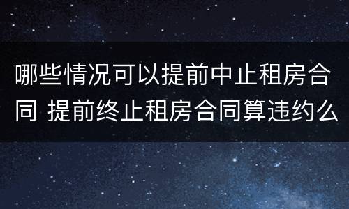 哪些情况可以提前中止租房合同 提前终止租房合同算违约么