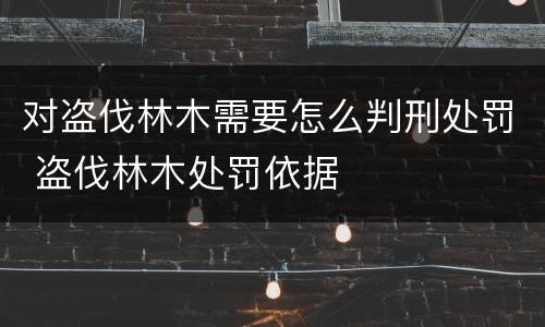 对盗伐林木需要怎么判刑处罚 盗伐林木处罚依据