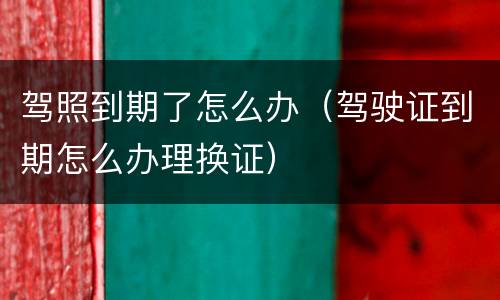 驾照到期了怎么办（驾驶证到期怎么办理换证）