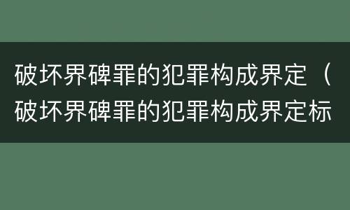 破坏界碑罪的犯罪构成界定（破坏界碑罪的犯罪构成界定标准）
