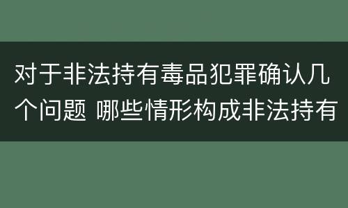 对于非法持有毒品犯罪确认几个问题 哪些情形构成非法持有毒品罪