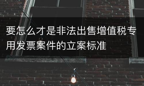 要怎么才是非法出售增值税专用发票案件的立案标准