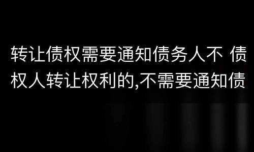 转让债权需要通知债务人不 债权人转让权利的,不需要通知债务人