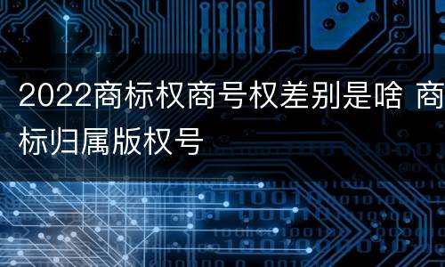 2022商标权商号权差别是啥 商标归属版权号