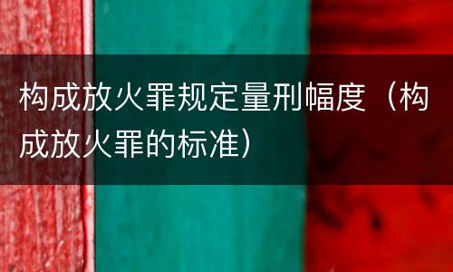 构成放火罪规定量刑幅度（构成放火罪的标准）