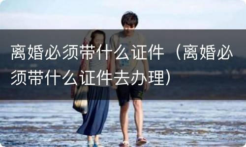 离婚必须带什么证件（离婚必须带什么证件去办理）