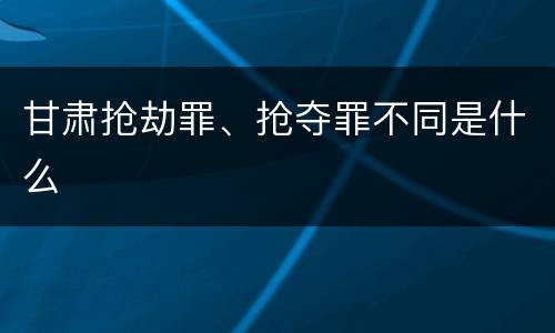 甘肃抢劫罪、抢夺罪不同是什么
