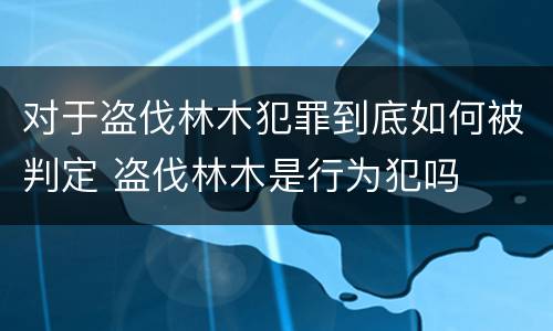 对于盗伐林木犯罪到底如何被判定 盗伐林木是行为犯吗