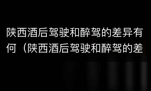 陕西酒后驾驶和醉驾的差异有何（陕西酒后驾驶和醉驾的差异有何规定）