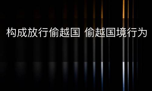 构成放行偷越国 偷越国境行为