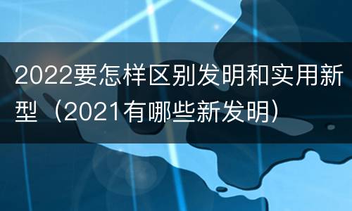 2022要怎样区别发明和实用新型（2021有哪些新发明）