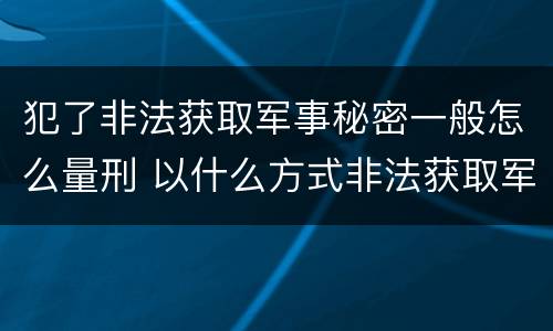 犯了非法获取军事秘密一般怎么量刑 以什么方式非法获取军事秘密的构成非法获取军事秘密罪