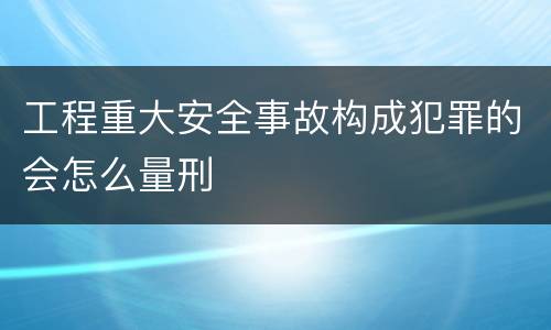 工程重大安全事故构成犯罪的会怎么量刑