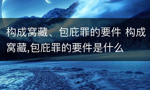 构成窝藏、包庇罪的要件 构成窝藏,包庇罪的要件是什么