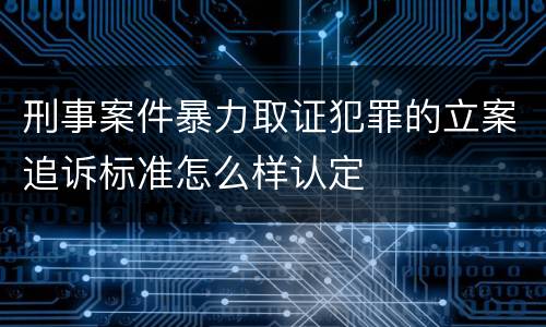 刑事案件暴力取证犯罪的立案追诉标准怎么样认定