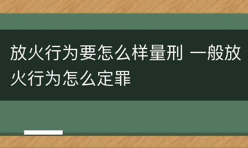 放火行为要怎么样量刑 一般放火行为怎么定罪