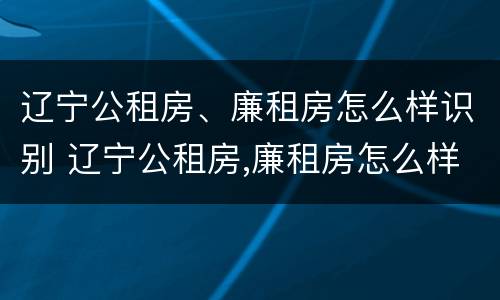 辽宁公租房、廉租房怎么样识别 辽宁公租房,廉租房怎么样识别真假