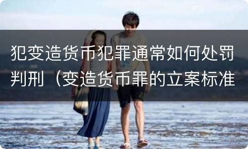 犯变造货币犯罪通常如何处罚判刑（变造货币罪的立案标准）