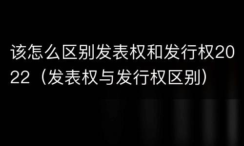 该怎么区别发表权和发行权2022（发表权与发行权区别）