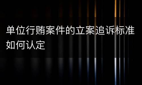 单位行贿案件的立案追诉标准如何认定
