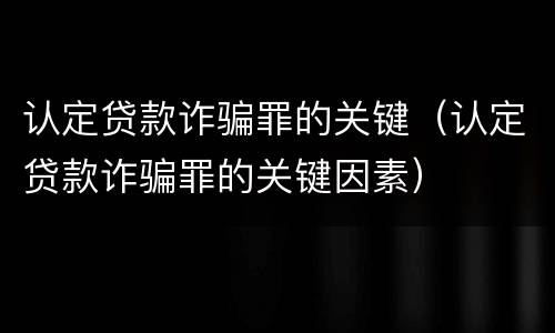 认定贷款诈骗罪的关键（认定贷款诈骗罪的关键因素）