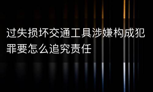 过失损坏交通工具涉嫌构成犯罪要怎么追究责任
