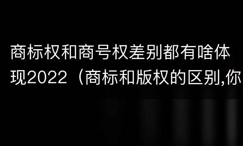 商标权和商号权差别都有啥体现2022（商标和版权的区别,你知道多少?）