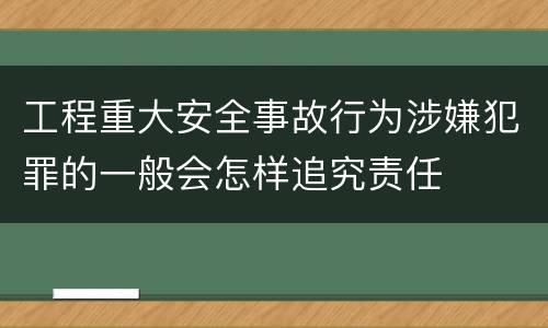 工程重大安全事故行为涉嫌犯罪的一般会怎样追究责任