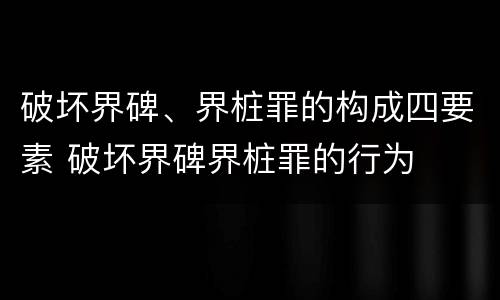 破坏界碑、界桩罪的构成四要素 破坏界碑界桩罪的行为