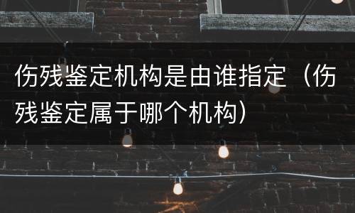 伤残鉴定机构是由谁指定（伤残鉴定属于哪个机构）