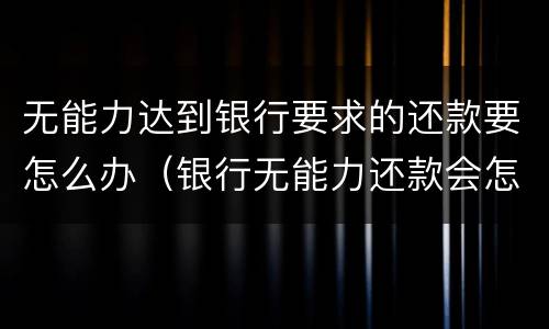 无能力达到银行要求的还款要怎么办（银行无能力还款会怎么处理）