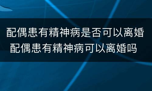 配偶患有精神病是否可以离婚 配偶患有精神病可以离婚吗