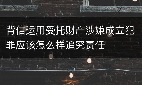 背信运用受托财产涉嫌成立犯罪应该怎么样追究责任