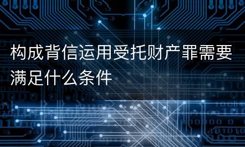 构成背信运用受托财产罪需要满足什么条件