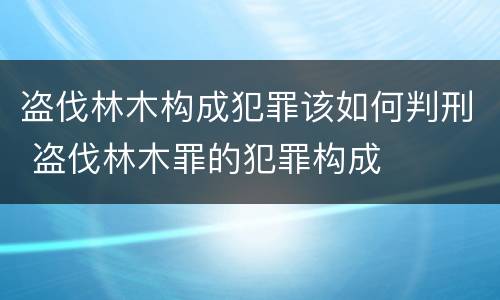 盗伐林木构成犯罪该如何判刑 盗伐林木罪的犯罪构成