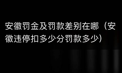 安徽罚金及罚款差别在哪（安徽违停扣多少分罚款多少）