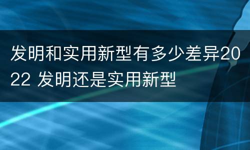 发明和实用新型有多少差异2022 发明还是实用新型