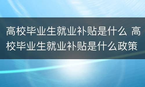 高校毕业生就业补贴是什么 高校毕业生就业补贴是什么政策结构