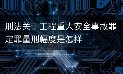 刑法关于工程重大安全事故罪定罪量刑幅度是怎样