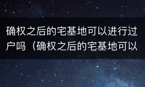 确权之后的宅基地可以进行过户吗（确权之后的宅基地可以进行过户吗怎么办）