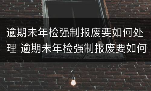 逾期未年检强制报废要如何处理 逾期未年检强制报废要如何处理呢