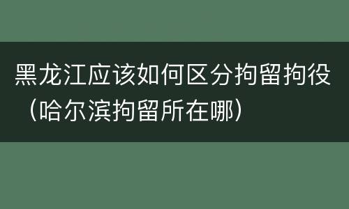 黑龙江应该如何区分拘留拘役（哈尔滨拘留所在哪）