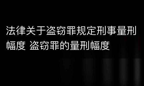 法律关于盗窃罪规定刑事量刑幅度 盗窃罪的量刑幅度