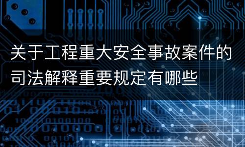 关于工程重大安全事故案件的司法解释重要规定有哪些