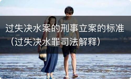 过失决水案的刑事立案的标准（过失决水罪司法解释）
