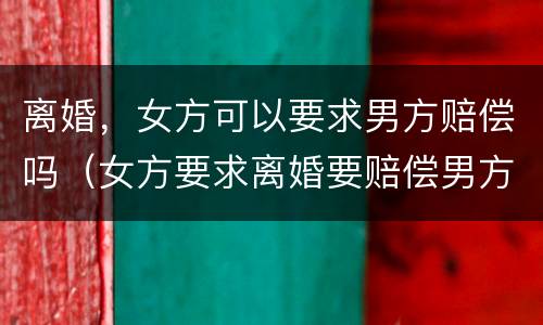 离婚，女方可以要求男方赔偿吗（女方要求离婚要赔偿男方吗?）