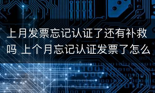 上月发票忘记认证了还有补救吗 上个月忘记认证发票了怎么办