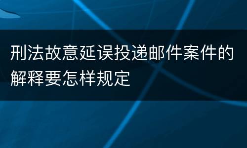 刑法故意延误投递邮件案件的解释要怎样规定